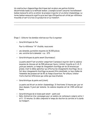 Un constructeur d appareillage électriques met en place une gestion d atelier
décentralisée basée su la méthode kanban. exemple suivant concerne l enchaînement
kanban monocarte entre un atelier de presses à injecter et un atelier d assemblage. Le
terme kanban monocarte signifie qu un seul type d étiquettes est utilisé par référence
travaillée et sert à la fois à la production et au transfert.




Etape 1 : Collecter les données relatives aux flux à organiser

      Caractéristiques du flux

      Pour la référence " R " étudiée, nous avons:

      une demande journalière moyenne de 18.200 pièces;
      une, variation de la demande: + ou - 12%

      Caractéristiques du poste amont (fournisseur)

      Le poste amont P est un atelier comportant 3 presses à injecter dont la cadence
      moyenne de chacune est de 500 pièces par heure. L atelier travaille en 2 x 8, 5
      jours par semaine. Le temps de changement d outillage est de 20 minutes par
      presse. C est le même opérateur qui effectue les changements d outillage. De ce
      fait deux changements d outillage ne peuvent être simultanés. Le taux d aléas de
       ensemble des presses est de 8% du temps d ouverture. Par ailleurs, l atelier
      traite d autres références que celles que nous étudions.

      Caractéristique du poste aval (client)

      Le poste aval M est un atelier d assemblage. Il fonctionne 13 heures par jour en
      deux équipes, 5 jours par semaine. Sa cadence moyenne est de 1.400 unités par
      heure.

      Caractéristiques de la liaison post amont - poste aval
      Délai d obtention d un convoyages pour un nombre de conteneurs compris entre 1
      et 5 : 12 minutes. Ce délai comprend le temps de réaction du carriste et la durée
      du transport.




                                               119
 