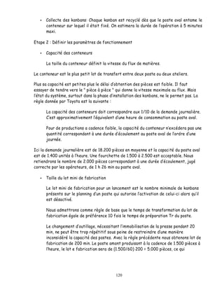 Collecte des kanbans: Chaque kanban est recyclé dès que le poste aval entame le
      conteneur sur lequel il était fixé. On estimera la durée de lopération à 5 minutes
      maxi.

Etape 2 : Définir les paramètres de fonctionnement

      Capacité des conteneurs

      La taille du conteneur définit la vitesse du flux de matières.

Le conteneur est le plus petit lot de transfert entre deux poste ou deux ateliers.

Plus sa capacité est petites plus le délai obtention des pièces est faible. Il faut
essayer de tendre vers le " pièce à pièce " qui donne la vitesse maximale au flux. Mais
 état du système, surtout dans la phase d installation des kanbans, ne le permet pas. La
règle donnée par Toyota est la suivante :

      La capacité des conteneurs doit correspondre aux 1/10 de la demande journalière.
       est approximativement l équivalent d une heure de consommation au poste aval.

      Pour de productions a cadence faible, la capacité du conteneur n excédera pas une
      quantité correspondant à une durée d écoulement au poste aval de l ordre d une
      journée.

Ici la demande journalière est de 18.200 pièces en moyenne et la capacité du poste aval
est de 1.400 unités à l heure. Une fourchette de 1.500 à 2.500 est acceptable. Nous
retiendrons le nombre de 2.000 pièces correspondant à une durée découlement, jugé
correcte par les opérateurs, de 1 h 26 min au poste aval.

      Taille du lot mini de fabrication

      Le lot mini de fabrication pour un lancement est le nombre minimale de kanbans
      présents sur le planning d un poste qui autorise l activation de celui-ci alors qu il
      est désactivé.

      Nous admettrons comme règle de base que le temps de transformation du lot de
      fabrication égale de préférence 10 fois le temps de préparation Tr du poste.

      Le changement d outillage, nécessitant l immobilisation de la presse pendant 20
      min, ne peut être trop répétitif sous peine de restreindre dune manière
      inconsidéré la capacité des postes. Avec la règle précédente nous obtenons lot de
      fabrication de 200 min. Le poste amont produisant à la cadence de 1.500 pièces à
       heure, le lot e fabrication sera de (1.500/60) 200 = 5.000 pièces, ce qui




                                            120
 