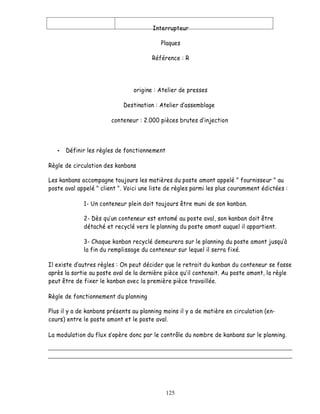 Interrupteur

                                           Plaques

                                       Référence : R




                                origine : Atelier de presses

                            Destination : Atelier d assemblage

                        conteneur : 2.000 pièces brutes d injection



      Définir les règles de fonctionnement

Règle de circulation des kanbans

Les kanbans accompagne toujours les matières du poste amont appelé " fournisseur " au
poste aval appelé " client ". Voici une liste de règles parmi les plus couramment édictées :

             1- Un conteneur plein doit toujours être muni de son kanban.

             2- Dès qu un conteneur est entamé au poste aval, son kanban doit être
             détaché et recyclé vers le planning du poste amont auquel il appartient.

             3- Chaque kanban recyclé demeurera sur le planning du poste amont jusquà
             la fin du remplissage du conteneur sur lequel il serra fixé.

Il existe d autres règles : On peut décider que le retrait du kanban du conteneur se fasse
après la sortie au poste aval de la dernière pièce qu il contenait. Au poste amont, la règle
peut être de fixer le kanban avec la première pièce travaillée.

Règle de fonctionnement du planning

Plus il y a de kanbans présents au planning moins il y a de matière en circulation (en-
cours) entre le poste amont et le poste aval.

La modulation du flux s opère donc par le contrôle du nombre de kanbans sur le planning.




                                             125
 