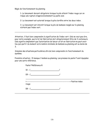 Règle de fonctionnement du planning

      1- Le lancement devient obligatoire lorsque la pile atteint lindex rouge car on
      risque une rupture d approvisionnement au poste aval.

      2- Le lancement est autorisé lorsque la pile s arrête entre les deux index.

      3- Le lancement est interdit lorsque la pile de kanbans rangés sur le planning
       atteint pas l index vert.



Attention, il faut bien comprendre la signification de lindex vert. Cela ne veut pas dire,
pour notre exemple, que le lot de fabrication doit obligatoirement être de 3 conteneurs.
Cela signifie simplement que l autorisation de lancer un lot en fabrication ne peut avoir
lieu qu a partir du moment où le nombre minimale de kanbans au planning est au moins de
3.

Simulons des situations particulières afin de bien comprendre le fonctionnement du
système.

Première situation : Il manque 1 kanban au planning. Les presses du poste P sont équipées
pour une autre référence.

             Poste P Référence R

             10 - /__________________________/

             09 - /__________________________/


             >------------------------------------------------------------< Position index
             rouge

             08 - /__________________________/




                                              126
 