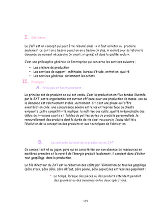 I.   Définition:

 Le JAT est un concept qui peut être résumé ainsi : « il faut acheter ou produire
 seulement ce dont on a besoin quand on en a besoin (ni plus, ni moins) pour satisfaire la
 demande au moment nécessaire (ni avant, ni après) et dans la qualité voulu ».

  est une philosophie générale de l entreprise qui concerne les services suivants :
       Les ateliers de production
       Les services de support : méthodes, bureau d étude, entretien, qualité
       Les services généraux, notamment les achats
II.   Principes :
         A.   Principes et fonctionnement :

 Le principe est de produire ce qui est vendu. est la production en flux tendus illustrée
 par le JAT .cette organisation est surtout efficace pour une production de masse ,cas ou
 la demande est relativement stable .Autrement dit c est une phase ou l offre
 exentération crée une concurrence sévère entre les entreprise face au clients
 exigeants .cette compétitivité implique la maîtrise des coûts ,qualité irréprochable des
 délais de livraisons courts et faibles de petites séries de produits personnalisés ,le
 renouvellement des produits dont la durée de vie s est raccourcie ,l adaptabilité a
  évolution de la conception des produits et aux techniques de fabrication.




           B.        Le contexte culturel de la production en JAT :

 Ce concept est né au japon, pays qui se caractérise par son absence de ressources en
 matières première et la rareté de l énergie produit localement, il convient donc d éviter
 tout gaspillage dans la production.

 Le fils directeur du JAT est la réduction des coûts par l élimination de tous les gaspillage
 (zéro stock, zéro délai, zéro défaut, zéro panne, zéro papier).les entreprises gaspillent :

                       Le temps, lorsque des pièces ou des produits attendent pendant
                       des journées ou des semaines entre deux opérations.




                                              129
 