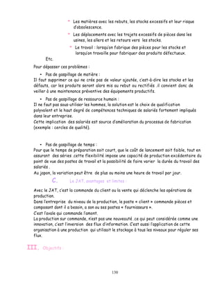 Les matières avec les rebuts, les stocks excessifs et leur risque
                         obsolescence.
                       Les déplacements avec les trajets excessifs de pièces dans les
                       usines, les allers et les retours vers les stocks.
                        Le travail : lorsqu on fabrique des pièces pour les stocks et
                        lorsqu on travaille pour fabriquer des produits défectueux.
        Etc.
  Pour dépasser ces problèmes :
         Pas de gaspillage de matière :
  Il faut supprimer ce qui ne crée pas de valeur ajoutée, cest-à-dire les stocks et les
  défauts, car les produits seront alors mis au rebut ou rectifiés .il convient donc de
  veiller à une maintenance préventive des équipements productifs.
         Pas de gaspillage de ressource humain :
  Il ne faut pas sous-utiliser les hommes, la solution est le choix de qualification
  polyvalent et le haut degré de compétences techniques de salariés fortement impliqués
  dans leur entreprise.
  Cette implication des salariés est source amélioration du processus de fabrication
  (exemple : cercles de qualité).



         Pas de gaspillage de temps :
  Pour que le temps de préparation soit court, que le coût de lancement soit faible, tout en
  assurant des séries .cette flexibilité impose une capacité de production excédentaire du
  point de vue des postes de travail et la possibilité de faire varier la durée du travail des
  salariés .
  Au japon, la variation peut être de plus ou moins une heure de travail par jour.
            C.       Le JAT, avantages et limites :

  Avec le JAT, c est la commande du client ou la vente qui déclenche les opérations de
  production.
  Dans l entreprise du niveau de la production, le poste « client » commande pièces et
  composant dont il a besoin, a son ou ses postes « fournisseurs ».
    est l avale qui commande l amont.
  La production sur commande, n est pas une nouveauté .ce qui peut considérée comme une
  innovation, c est l inversion des flux d information. C est aussi l application de cette
  organisation à une production qui utilisait le stockage à tous les niveaux pour réguler ses
  flux.

III.   Objectifs :




                                             130
 