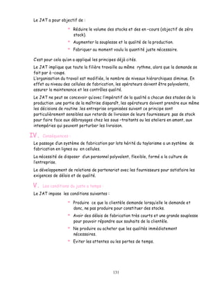 Le JAT a pour objectif de :

                       Réduire le volume des stocks et des en cours (objectif de zéro
                       stock).
                       Augmenter la souplesse et la qualité de la production.
                       Fabriquer au moment voulu la quantité juste nécessaire.

  est pour cela qu on a appliqué les principes déjà cités.
 Le JAT implique que toute la filière travaille au même rythme, alors que la demande se
 fait par à coups.
  organisation du travail est modifiée, le nombre de niveaux hiérarchiques diminue. En
 effet au niveau des cellules de fabrication, les opérateurs doivent être polyvalents,
 assurer la maintenance et les contrôles qualité.
 Le JAT ne peut se concevoir qu avec l impératif de la qualité a chacun des stades de la
 production .une partie de la maîtrise disparaît, les opérateurs doivent prendre eux même
 les décisions de routine .les entreprise organisées suivant ce principe sont
 particulièrement sensibles aux retards de livraison de leurs fournisseurs .pas de stock
 pour faire face aux débrayages chez les sous traitants ou les ateliers en amont, aux
 intempéries qui peuvent perturber les livraison.

IV.   Conséquences :
 Le passage d un système de fabrication par lots hérité du taylorisme a un système de
 fabrication en lignes ou en cellules.
 La nécessité de disposer d un personnel polyvalent, flexible, formé a la culture de
  entreprise.
 Le développement de relations de partenariat avec les fournisseurs pour satisfaire les
 exigences de délais et de qualité.

 V.   Les conditions du juste a temps :
 Le JAT impose les conditions suivantes :

                       Produire ce que la clientèle demande lorsqu elle le demande et
                       donc, ne pas produire pour constituer des stocks.
                       Avoir des délais de fabrication très courts et une grande souplesse
                       pour pouvoir répondre aux souhaits de la clientèle.
                       Ne produire ou acheter que les qualités immédiatement
                       nécessaires.
                       Eviter les attentes ou les pertes de temps.




                                            131
 