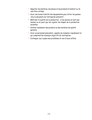 Apporter les matières, les pièces et les produits à l endroit ou ils
vont être utilisés.
Avoir une bonne fiabilité des équipements pour éviter les pannes
.d ou la nécessite de l entreprise préventif.
Maîtriser la qualité de la production : si les pièces ne sont pas
bonnes ou ne peut que les rejeter les étapes de la production
suivantes.
Acheter seulement des produits ou des matières de qualité
garantie.
Avoir un personnel polyvalent, capable de s adapter rapidement et
qui comprend les nouveaux objectifs de lentreprise.
  attaquer aux causes des problèmes et non à leurs effets.




                       132
 