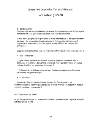 La gestion de production assistée par

                                ordinateur ( GPAO)



   1- GENERALITE/
     informatique est un outill exellent au service des diverses fonction de lentreprise
   et notamment de la gestion de production dans tous les dommaines.

   Il faut noter que grace à l explosion de la micro-informatique et de l accroissement
   du rapport performances prix des ordinateurs, l informatique est maintenant
   disponible au niveau des petites entreprise et des différentes fonction des
   entreprise .

    applicationde cet outil se fera à la fois dans l entreprise et à l extérieur de celle-ci

      dans l entreprise :

   _ il joue un role important vis-à-vis de la gestion de production réside dans la
   commande et le pilotage de systéme complexes( robotique,contrôle de processus,
   cellules flexibles , reconnaisance de formes )

   _ il résoudra des problémes mathématiques (recherche opéerationnelle,analyse
   de données, analyse numérique )

      a l extérieur :

    il consiste a fair circuler les information avec les fournisseurs et les
clients(messageries électroniques,banque de données internes à la disposition de sous-
traitants,catalogue , commandes )



DEFINITION DE LA GPAO :

La gestion de production est un ensemble d action complémentaires , organisé, visant la
satisfaction des clients.




                                             135
 