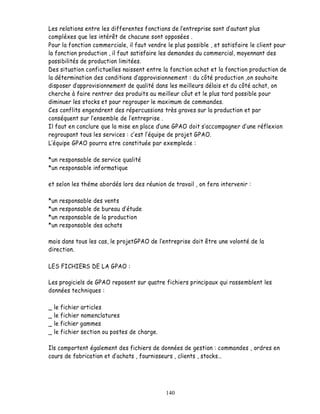 Les relations entre les differentes fonctions de lentreprise sont d autant plus
compléxes que les intérêt de chacune sont opposées .
Pour la fonction commerciale, il faut vendre le plus possible , et satisfaire le client pour
la fonction production , il faut satisfaire les demandes du commercial, moyennant des
possibilités de production limitées.
Des situation confictuelles naissent entre la fonction achat et la fonction production de
la détermination des conditions d approvisionnement : du côté production ,on souhaite
disposer d approvisionnement de qualité dans les meilleurs délais et du côté achat, on
cherche à faire rentrer des produits au meilleur côut et le plus tard possible pour
diminuer les stocks et pour regrouper le maximum de commandes.
Ces conflits engendrent des répercussions très graves sur la production et par
conséquent sur l ensemble de l entreprise .
Il faut en conclure que la mise en place une GPAO doit s accompagner d une réflexion
regroupant tous les services : c est l équipe de projet GPAO.
  équipe GPAO pourra etre constituée par exemplede :

*un responsable de service qualité
*un responsable informatique

et selon les théme abordés lors des réunion de travail , on fera intervenir :

*un   responsable   des vents
*un   responsable   de bureau d étude
*un   responsable   de la production
*un   responsable   des achats

mais dans tous les cas, le projetGPAO de entreprise doit être une volonté de la
direction.

LES FICHIERS DE LA GPAO :

Les progiciels de GPAO reposent sur quatre fichiers principaux qui rassemblent les
données techniques :

_   le fichier articles
_   le fichier nomenclatures
_   le fichier gammes
_   le fichier section ou postes de charge.

Ils comportent également des fichiers de données de gestion : commandes , ordres en
cours de fabrication et d achats , fournisseurs , clients , stocks




                                              140
 