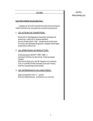 COURS                                   NOTES
                                                                  PERSONNELLES


Les ntervnants en production :

    L analyse de l activité de production dans toute entreprise
révèle l existance de trois pools (ou acteurs) de production :

1. LES ACTEURS DE CONCEPTION :

   Recherche et développement (nouvelles techniques de
   production, créativité et dessins assistés) ;
   Service Etudes (DAO, CAO Standards de production) ;
   Et bureau des méthodes (Ergonomie, analyses statistiques,
   nomenclature définitive).

2. LES OPERATEURS DE PRODUCTION :

   Ordonnancement (GANTT, PERT, MRP ) ;
   Lancement (Ordres de fabrication, fiches suiveuses,
   récaps) ;
   Fabrication (Exécution des OF, Rapports de constats) ;
   Suivi et contrôle (Fiches suiveuses, bons des travaux,
   modifier les plannings prévisionnels).

3. LES INTERVENANTS EN LOGISTIQUE :

   Approvisionnement (Voir ci après) ;
   Entretien (Maintenance : prtéventive ou curative) .




                                                 6
 