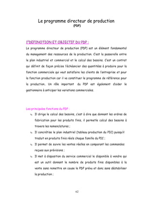Le programme directeur de production
                                     (PDP)




1°DEFINOTION ET OBJECTIF DU PDP :
Le programme directeur de production (PDP) est un élément fondamental

du management des ressources de la production. C est la passerelle entre

le plan industriel et commercial et le calcul des besoins. Cest un contrat

qui définit de façon précise l échéancier des quantitéss à produire pour la

fonction commerciale qui veut satisfaire les clients de l entreprise et pour
la fonction production car il va constituer le programme de référence pour

la production.. Un rôle important       du PDP est également        aider le

gestionnaire à anticiper les variations commerciales.




Les principales fonctions du PDP :
      Il dirige le calcul des besoins, c est à dire que donnant les ordres de

      fabrication pour les produits finis, il permetle calcul des besoins à
      travers les nomenclatures ;

      Il concrétise le plan industriel (tableau production du PIC) puisquil

      traduit en produits finis réels chaque famille du PIC ;

      Il permet de suivre les ventes réelles en comparant les commandes
      reçues aux prévisions ;

      Il met à disposition du service commercial le disponible à vendre qui

      est un outil donnant le nombre de produits finis disponibles à la

      vente sans remettre en cause le PDP prévu et donc sans déstabiliser
      la production ;




                                      62
 