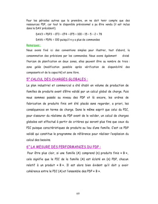 Pour les périodes autres que la première, on ne doit tenir compte que des
ressources PDP, car tout le disponible prévisionnel a pu être vendu (il est inclus
dans le DAV précédent).

       DAV3 = PDP3     CF3   CF4   CF5 = 100    15 5    2 = 78
       DAV6 = PDP6 = 100 puisqu il n y a plus de commandes
Remarques :
Nous avons fixé ici des conventions simples pour illustrer, tout            abord, la
consommation des prévisions par les commandes. Nous avons également             divisé

horizon de planification en deux zones, elles peuvent être au nombre de trois :
zone   gelée (modification   possible   après   vérification   de   disponibilité   des
composants et de la capacité) et zone libre.

5° CALCUL DES CHARGES GLOBALES :
Le plan industriel et commercial a été établi en volume de production de

familles de produits avant d être validé par un calcul global de charge. Puis
nous sommes passés au niveau des PDP et là encore, les ordres de

fabrication de produits finis ont été placés sans regarder, a priori, les

conséquences en terme de charge. Dans le même esprit que celui du PIC,

pour s assurer du réalisme du PDP avant de le valider, un calcul de charges

globales est effectué à partir de critères qui seront plus fins que ceux du

PIC puisque caractéristiques de produits au lieu d une famille. C est ce PDP

validé qui constitue le programme de référence pour réaliser l explosion du

calcul des besoins.

6° LA MESURE DES PERFORMANCES DU PDP :
Pour être plus clair, si une famille (A) comprend (n) produits finis « B »,

cela signifie que le PIC de la famille (A) est éclaté en (n) PDP, chacun
relatif à un produit « B ». Il est alors bien évident qu il doit y avoir

cohérence entre le PIC (A) et l ensemble des PDP « B ».




                                         69
 