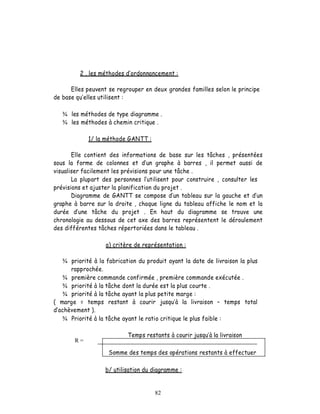 2 . les méthodes d ordonnancement :

      Elles peuvent se regrouper en deux grandes familles selon le principe
de base qu elles utilisent :

   ¾ les méthodes de type diagramme .
   ¾ les méthodes à chemin critique .

             1/ la méthode GANTT :

       Elle contient des informations de base sur les tâches , présentées
sous la forme de colonnes et d un graphe à barres , il permet aussi de
visualiser facilement les prévisions pour une tâche .
       La plupart des personnes l utilisent pour construire , consulter les
prévisions et ajuster la planification du projet .
       Diagramme de GANTT se compose d un tableau sur la gauche et d un
graphe à barre sur la droite , chaque ligne du tableau affiche le nom et la
durée     une tâche du projet . En haut du diagramme se trouve une
chronologie au dessous de cet axe des barres représentent le déroulement
des différentes tâches répertoriées dans le tableau .

                   a) critère de représentation :

   ¾ priorité à la fabrication du produit ayant la date de livraison la plus
      rapprochée.
   ¾ première commande confirmée , première commande exécutée .
   ¾ priorité à la tâche dont la durée est la plus courte .
   ¾ priorité à la tâche ayant la plus petite marge :
( marge = temps restant à courir jusqu à la livraison             temps total
  achèvement ).
   ¾ Priorité à la tâche ayant le ratio critique le plus faible :

                            Temps restants à courir jusqu à la livraison
       R=

                    Somme des temps des opérations restants à effectuer

                   b/ utilisation du diagramme :


                                      82
 