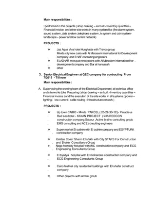Main responsibilities:
I performed in this projects ( shop drawing – as built- Inventory quantities -
Financial invoice and othersiteworks in many system like (firealarm system,
sound system ,data system ,telephone system ,tv system and cctv system-
landscape– powerand low currentnetwork)
PROJECTS :
 Jaz Aqua Viva hotel Hurghada with Travcogroup
Mivida city new cairo with Al Marasem international forDevelopment
. company and EHAF consulting engineers
 ELAZHAR mosquerenovations with Al Marasem international for .
. developmentcompany and Dar al hansasah
 other
3. Senior Electrical Engineer at QEC company for contracting From
7/2015 - Till now
Main responsibilities :
A. Supervisingthe working team of the ElectricalDepartment at technical office
and site works Like Preparing ( shop drawing – as built- Inventory quantities –
Financial invoice ) and the execution of the siteworks in all systems ( power–
lighting - low current - cable routing - infrastructure network )
PROJECTS :
 Up town CAIRO - Mivida PARCEL ( 25-27-30-1C)- Paradisus
. Red sea hotel - KAYAN PROJECT ) with REDCON
. construction company,Sabour ,Active brains consulting groub
. EMG consulting and ACEconsulting engineers
 Super marketEl outhim with El outhim company and EGYPTURK
. constructioncompany
 Golden Coast Sharm El shikh with City STARS For Construction
. and Shaker Consultancy Group
 Naga hamady hospital with IMC construction company and ECG
. Engineering Consultants Group
 El byadya hospital with El mohandes construction company and
. ECG Engineering Consultants Group
 Cairo festival city residential buildings with El shafar construct
. company
 Other projects with Amlak groub
 