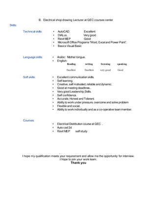 B. Electrical shop drawing Lecturer at QEC courses center
Skills:
Technical skills: • AutoCAD. Excellent
• DIALux. Very good
• Revit MEP Good
• Microsoft Office Programs “Word, Exceland Power Point”.
• Basics Visual Basic
Language skills: • Arabic: Mother tongue.
• English:
Reading writing listening speaking
Excellent Excellent very good Good
Soft skills: • Excellent communication skills.
• Self learning
• Creative, self motivated,reliable and dynamic.
• Good at meeting deadlines..
• Very good Leadership Skills.
• Self confidence.
• Accurate,Honest and Tolerant.
• Ability to work under pressure, overcome and solve problem
• Flexible and social.
• Ability to work individually and as a co-operative team member.
Courses:
• Electrical Distribution course at QEC .
• Auto cad 2d
• Revit MEP self study
.
I hope my qualification meets your requirement and allow me the opportunity for interview.
I hope to join your work team.
Thank you
 