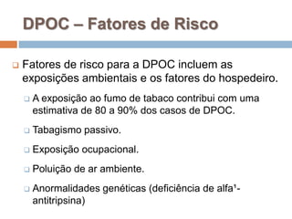  Fatores de risco para a DPOC incluem as
exposições ambientais e os fatores do hospedeiro.
 A exposição ao fumo de tabaco contribui com uma
estimativa de 80 a 90% dos casos de DPOC.
 Tabagismo passivo.
 Exposição ocupacional.
 Poluição de ar ambiente.
 Anormalidades genéticas (deficiência de alfa¹-
antitripsina)
DPOC – Fatores de Risco
 
