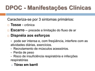 DPOC - Manifestações Clínicas
Caracteriza-se por 3 sintomas primários:
 Tosse - crônica
 Escarro – precede a limitação do fluxo de ar
 Dispnéia aos esforços
- pode ser intensa e, com freqüência, interfere com as
atividades diárias, exercícios.
- Recrutamento de músculos acessórios.
- Perda de peso
- Risco de insuficiência respiratória e infecções
respiratórias
 Tórax em barril
 