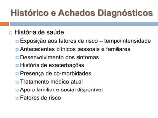 Histórico e Achados Diagnósticos
 História de saúde
 Exposição aos fatores de risco – tempo/intensidade
 Antecedentes clínicos pessoais e familiares
 Desenvolvimento dos sintomas
 História de exacerbações
 Presença de co-morbidades
 Tratamento médico atual
 Apoio familiar e social disponível
 Fatores de risco
 