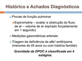  Provas de função pulmonar
Espirometria – avaliar a obstrução do fluxo
de ar – volume de ar expirado forçadamente
em 1 segundo)
 Medições gasométricas arteriais
 Triagem da deficiência de alfa¹-antitripsina
(menores de 45 anos ou com história familiar)
Gravidade da DPOC é classificada em 4
estágios.
Histórico e Achados Diagnósticos
 