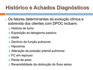  Os fatores determinantes da evolução clínica e
sobrevida dos clientes com DPOC incluem:
 História de fumo
 Exposição ao tabagismo passivo
 Idade
 Declínio da função pulmonar
 Hipoximia
 Alteração da pressão arterial pulmonar
 FC em repouso
 Perda de peso
 Reversibilidade da obstrução do fluxo aéreo
Histórico e Achados Diagnósticos
 
