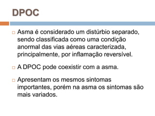  Asma é considerado um distúrbio separado,
sendo classificada como uma condição
anormal das vias aéreas caracterizada,
principalmente, por inflamação reversível.
 A DPOC pode coexistir com a asma.
 Apresentam os mesmos sintomas
importantes, porém na asma os sintomas são
mais variados.
DPOC
 