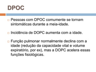  Pessoas com DPOC comumente se tornam
sintomáticas durante a meia-idade.
 Incidência de DOPC aumenta com a idade.
 Função pulmonar normalmente declina com a
idade (redução da capacidade vital e volume
expiratório, por ex), mas a DOPC acelera essas
funções fisiológicas.
DPOC
 