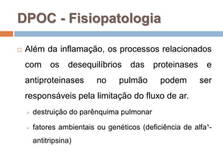 DPOC - Fisiopatologia
 Além da inflamação, os processos relacionados
com os desequilíbrios das proteinases e
antiproteinases no pulmão podem ser
responsáveis pela limitação do fluxo de ar.
 destruição do parênquima pulmonar
 fatores ambientais ou genéticos (deficiência de alfa¹-
antitripsina)
 
