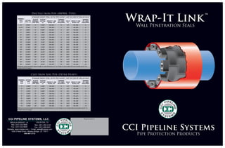 Selection Charts
Ductile Iron Pipe (AWWA-Type)
STANDARD WEIGHT STEEL OR PVC PIPE SLEEVE* CAST OR CORE BIT DRILLED HOLE*
NOMINAL
PIPE
SIZE
ACTUAL
PIPE O.D.
SLEEVE
NOMINAL
PIPE SIZE
SLEEVE
ACTUAL
I.D.
WRAP-IT LINK
MODEL NO.
NUMBER
OF LINKS
REQUIRED
HOLE
I.D.
WRAP-IT LINK
MODEL NO.
NUMBER
OF LINKS
REQUIRED
2" 2.500" 4" 4.026" WL-300 6 4.0" WL-300 6
2-1/4" 2.750" 5" 5.047" WL-325 4 5.0" WL-325 5
3" 3.960" 6" 6.065" WL-325 5 6.0" WL-325 5
4" 4.800" 8" 7.981" WL-400 5 8.0" WL-400 5
6" 6.900" 10" 10.02" WL-400 7 10.0" WL-400 7
8" 9.050" 12" 12.00" WL-400 9 12.0" WL-400 9
10" 11.100" 14" 13.25" WL-325 12 14.0" WL-400 10
12" 13.200" 16" 15.25" WL-325 14 16.0" WL-425 12
14" 15.300" 18" 17.25" WL-325 16 18.0" WL-425 14
16" 17.400" 20" 19.25" WL-315 39 20.0" WL-425 16
18" 19.500" 24" 23.25" WL-475 25 22.0" WL-425 18
20" 21.600" 26" 25.25" WL-475 28 26.0" WL-525 19
24" 25.800" 30" 29.25" WL-400 23 30.0" WL-575 28
30" 32.000" 38" 37.25" WL-500 27 36.0" WL-575 34
36" 38.300" 42" 41.25" WL-400 34 43.0" WL-525 33
42" 44.500" 48" 47.25" WL-425 39 49.0" WL-525 38
48" 50.800" 54" 53.25" WL-425 45 56.0" WL-500 43
*Minimum recommended sleeve length or wall thickness is 4" for Wrap-It Link model 325 and smaller and 6" for models 400 and
larger.
Cast Iron Soil Pipe (Extra Heavy)
STANDARD WEIGHT STEEL OR PVC PIPE SLEEVE* CAST OR CORE BIT DRILLED HOLE*
NOMINAL
PIPE
SIZE
ACTUAL
PIPE
O.D.
SLEEVE
NOMINAL
PIPE SIZE
SLEEVE
ACTUAL
I.D.
WRAP-IT LINK
MODEL NO.
NUMBER
OF LINKS
REQUIRED
HOLE
I.D.
WRAP-IT LINK
MODEL NO.
NUMBER
OF LINKS
REQUIRED
2" 2.380" 4" 4.026" WL-300 6 4.0" WL-300 6
3" 3.500" 5" 5.047" WL-300 8 5.0" WL-300 8
4" 4.500" 6" 6.065" WL-300 10 6.0" WL-300 10
5" 5.500" 8" 7.981" WL-425 6 8.0" WL-425 6
6" 6.500" 10" 10.02" WL-475 10 10.0" WL-475 10
8" 8.620" 12" 12.00" WL-475 12 12.0" WL-475 12
10" 10.750" 14" 13.25" WL-425 10 14.0" WL-400 10
12" 12.750" 16" 15.25" WL-425 12 16.0" WL-400 12
15" 15.880" 20" 19.25" WL-400 15 20.0" WL-575 18
Selection Charts
Ductile Iron Pipe (AWWA-Type)
STANDARD WEIGHT STEEL OR PVC PIPE SLEEVE* CAST OR CORE BIT DRILLED HOLE*
NOMINAL
PIPE
SIZE
ACTUAL
PIPE O.D.
SLEEVE
NOMINAL
PIPE SIZE
SLEEVE
ACTUAL
I.D.
WRAP-IT LINK
MODEL NO.
NUMBER
OF LINKS
REQUIRED
HOLE
I.D.
WRAP-IT LINK
MODEL NO.
NUMBER
OF LINKS
REQUIRED
2" 2.500" 4" 4.026" WL-300 6 4.0" WL-300 6
2-1/4" 2.750" 5" 5.047" WL-325 4 5.0" WL-325 5
3" 3.960" 6" 6.065" WL-325 5 6.0" WL-325 5
4" 4.800" 8" 7.981" WL-400 5 8.0" WL-400 5
6" 6.900" 10" 10.02" WL-400 7 10.0" WL-400 7
8" 9.050" 12" 12.00" WL-400 9 12.0" WL-400 9
10" 11.100" 14" 13.25" WL-325 12 14.0" WL-400 10
12" 13.200" 16" 15.25" WL-325 14 16.0" WL-425 12
14" 15.300" 18" 17.25" WL-325 16 18.0" WL-425 14
16" 17.400" 20" 19.25" WL-315 39 20.0" WL-425 16
18" 19.500" 24" 23.25" WL-475 25 22.0" WL-425 18
20" 21.600" 26" 25.25" WL-475 28 26.0" WL-525 19
24" 25.800" 30" 29.25" WL-400 23 30.0" WL-575 28
30" 32.000" 38" 37.25" WL-500 27 36.0" WL-575 34
36" 38.300" 42" 41.25" WL-400 34 43.0" WL-525 33
42" 44.500" 48" 47.25" WL-425 39 49.0" WL-525 38
48" 50.800" 54" 53.25" WL-425 45 56.0" WL-500 43
*Minimum recommended sleeve length or wall thickness is 4" for Wrap-It Link model 325 and smaller and 6" for models 400 and
larger.
Cast Iron Soil Pipe (Extra Heavy)
STANDARD WEIGHT STEEL OR PVC PIPE SLEEVE* CAST OR CORE BIT DRILLED HOLE*
NOMINAL
PIPE
SIZE
ACTUAL
PIPE
O.D.
SLEEVE
NOMINAL
PIPE SIZE
SLEEVE
ACTUAL
I.D.
WRAP-IT LINK
MODEL NO.
NUMBER
OF LINKS
REQUIRED
HOLE
I.D.
WRAP-IT LINK
MODEL NO.
NUMBER
OF LINKS
REQUIRED
2" 2.380" 4" 4.026" WL-300 6 4.0" WL-300 6
3" 3.500" 5" 5.047" WL-300 8 5.0" WL-300 8
4" 4.500" 6" 6.065" WL-300 10 6.0" WL-300 10
5" 5.500" 8" 7.981" WL-425 6 8.0" WL-425 6
6" 6.500" 10" 10.02" WL-475 10 10.0" WL-475 10
8" 8.620" 12" 12.00" WL-475 12 12.0" WL-475 12
10" 10.750" 14" 13.25" WL-425 10 14.0" WL-400 10
12" 12.750" 16" 15.25" WL-425 12 16.0" WL-400 12
15" 15.880" 20" 19.25" WL-400 15 20.0" WL-575 18
Cast Iron Soil Pipe (Extra Heavy)
Ductile Iron Pipe (AWWA- Type)
*Minimum recommended sleeve length or wall thickness is 4” for Wrap-It Link model 325 and smaller and 6” for
models 400 and larger.
*Minimum recommended sleeve length or wall thickness is 4” for Wrap-It Link model 325 and smaller and 6” for
models 400 and larger.
CCI PIPELINE SYSTEMS, LLC
Tele: (281) 350-2100
Fax: (281) 288-6261
Tele: (337) 332-5808
Fax: (337) 332-5809
HOUSTON, TXBREAUX BRIDGE, LA
Website: www.ccipipe.com • Email: sales@ccipipe.com
1058 O’Neal Drive • Breaux Bridge, LA 70517
800-867-2772
Representative
Wrap-It Link
Wall Penetration Seals
CCI Pipeline Systems
Pipe Protection Products
 
