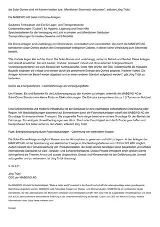 die Solar-Domes sind mit keinem lokalen bzw. öffentlichen Stromnetz verbunden", erläutert Jörg Trübl.
Die MABEWO AG bietet mit Dome-Anlagen:
Sauberes Trinkwasser und Eis für Lager- und Transportzwecke
Containerlösungen ("Cubes") für Hygiene, Lagerung und Erste Hilfe
Speicherbatterien für die Versorgung mit Licht in privaten und öffentlichen Gebäuden
Transportlösungen für lokales Gewerbe mit E-Mobilität
Die Dome-Anlagen sind unabhängig von Stromnetzen, vorinstalliert und vorverdrahtet: Die durch die MABEWO AG
betriebenen Solar-Domes decken den Energiebedarf entlegener Gebiete, in denen keine Verbindung zum Stromnetz
besteht.
"Die Vorteile liegen klar auf der Hand. Die Solar-Domes sind unabhängig, sicher im Betrieb und flexibel. Diese Anlagen
sind überall einsetzbar. Sie sind sauber, modular, preiswert, robust und ohne externen Energieverbrauch.
Versorgungscontainer wie zum Beispiel der Kühlhauswürfel, Erste Hilfe Würfel, der Öko-Toilettenwürfel als modulare
Bauteile ergänzen die Anlage und werden durch die gewonnene Energie des Domes gespeist. Weiterer Vorteil: Die
Anlagen können bei Bedarf wieder abgebaut und an einen anderen Standort aufgebaut werden", gibt Jörg Trübl zu
bedenken.
Sonne als Energielieferant - Elektrofahrzeuge als Vorsorgungsflotte
Um Wasser, Eis und Batterien für die Lichtversorgung zu den Kunden zu bringen, unterhält die MABEWO AG je
Solar-Dome Standort eine kleine Flotte an Elektrofahrzeugen. Die E-trucks transportieren bis zu 1,5 Tonnen an Nutzlast.
Eine funktionierende und moderne Infrastruktur ist der Schlüssel für eine nachhaltige wirtschaftliche Entwicklung jeder
Region. Mit Mobilitätslösungen basierend auf Sonnenstrom durch die Fotovoltaikanlagen schafft die MABEWO AG die
Grundlage für emissionsfreien Transport. Die ausgereifte Technologie bietet eine sichere Grundlage für den Betrieb der
Fahrzeuge. Für widrigste Umweltbedingungen wie Hitze, Staub oder Feuchtigkeit sind die E-Trucks geschaffen und
transportieren ihre Güter sicher zu den Zielen, erläutert Jörg Trübl.
Fazit: Energieversorgung durch Fotovoltaikanlagen - Gewinnung von wertvollem Wasser
Die Solar-Dome-Anlage ermöglicht Wasser aus der Atmosphäre zu gewinnen und kühl zu lagern. In den Anlagen der
MABEWO AG ist die Speicherung von elektrischer Energie in Hochleistungsbatterien von 133 bis 570 kWh möglich.
Zudem besteht die Fernüberwachung von Produktionsdaten, die Solar-Domes benötigen keine Bauarbeiten und erfüllen
internationale Standards für See-, Straßen- und Schienentransporte. Dieses Projekt ermöglicht einen großen Schritt
dahingehend die Themen Armut und soziale Ungleichheit, Gewalt und Klimawandel mit der Gefährdung der Umwelt
aufzugreifen und zu verbessern, ist Jörg Trübl überzeugt.
V.i.S.d.P.:
Jörg Trübl
CEO der MABEWO AG
Die MABEWO AG steht für Nachhaltigkeit. "Make a better world" investiert in die Zukunft und schafft die Lebensgrundlage indem grundlegende
Bedürfnisse abgedeckt werden: MABEWO nutzt Fotovoltaik Anlagen zur Wasser- und Stromproduktion. MABEWO ist ein verlässlicher lokaler
Dienstleister, der die Lebenssituation der Menschen verbessert und Arbeitsplätze schafft. Herr Jörg Trübl ist ausgebildeter Umweltingenieur und stützt
sich auf 20 Jahre praktische wirtschaftliche Erfahrung in der Unternehmensführung als Berater, Coach und CEO von KMUs in Europa. Weitere
Informationen unter: https://www.mabewo.com/
Kontakt
 