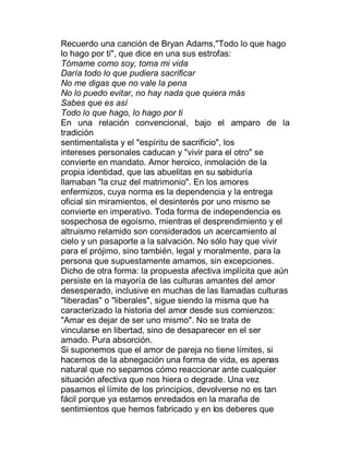 Recuerdo una canción de Bryan Adams,"Todo lo que hago
lo hago por ti", que dice en una sus estrofas:
Tómame como soy, toma mi vida
Daría todo lo que pudiera sacrificar
No me digas que no vale la pena
No lo puedo evitar, no hay nada que quiera más
Sabes que es así
Todo lo que hago, lo hago por ti
En una relación convencional, bajo el amparo de la
tradición
sentimentalista y el "espíritu de sacrificio", los
intereses personales caducan y "vivir para el otro" se
convierte en mandato. Amor heroico, inmolación de la
propia identidad, que las abuelitas en su sabiduría
llamaban "la cruz del matrimonio". En los amores
enfermizos, cuya norma es la dependencia y la entrega
oficial sin miramientos, el desinterés por uno mismo se
convierte en imperativo. Toda forma de independencia es
sospechosa de egoísmo, mientras el desprendimiento y el
altruismo relamido son considerados un acercamiento al
cielo y un pasaporte a la salvación. No sólo hay que vivir
para el prójimo, sino también, legal y moralmente, para la
persona que supuestamente amamos, sin excepciones.
Dicho de otra forma: la propuesta afectiva implícita que aún
persiste en la mayoría de las culturas amantes del amor
desesperado, inclusive en muchas de las llamadas culturas
"liberadas" o "liberales", sigue siendo la misma que ha
caracterizado la historia del amor desde sus comienzos:
"Amar es dejar de ser uno mismo". No se trata de
vincularse en libertad, sino de desaparecer en el ser
amado. Pura absorción.
Si suponemos que el amor de pareja no tiene límites, si
hacemos de la abnegación una forma de vida, es apenas
natural que no sepamos cómo reaccionar ante cualquier
situación afectiva que nos hiera o degrade. Una vez
pasamos el límite de los principios, devolverse no es tan
fácil porque ya estamos enredados en la maraña de
sentimientos que hemos fabricado y en los deberes que
 