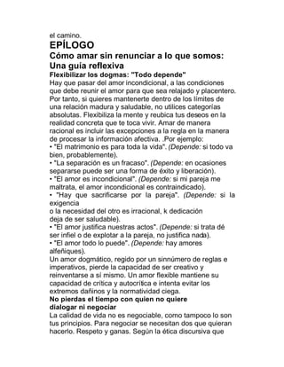el camino.
EPÍLOGO
Cómo amar sin renunciar a lo que somos:
Una guía reflexiva
Flexibilizar los dogmas: "Todo depende"
Hay que pasar del amor incondicional, a las condiciones
que debe reunir el amor para que sea relajado y placentero.
Por tanto, si quieres mantenerte dentro de los límites de
una relación madura y saludable, no utilices categorías
absolutas. Flexibiliza la mente y reubica tus deseos en la
realidad concreta que te toca vivir. Amar de manera
racional es incluir las excepciones a la regla en la manera
de procesar la información afectiva. .Por ejemplo:
‡ "El matrimonio es para toda la vida". (Depende: si todo va
bien, probablemente).
‡ "La separación es un fracaso". (Depende: en ocasiones
separarse puede ser una forma de éxito y liberación).
‡ "El amor es incondicional". (Depende: si mi pareja me
maltrata, el amor incondicional es contraindicado).
‡ "Hay que sacrificarse por la pareja". (Depende: si la
exigencia
o la necesidad del otro es irracional, k dedicación
deja de ser saludable).
‡ "El amor justifica nuestras actos". (Depende: si trata dé
ser infiel o de explotar a la pareja, no justifica nada).
‡ "El amor todo lo puede". (Depende: hay amores
alfeñiques).
Un amor dogmático, regido por un sinnúmero de reglas e
imperativos, pierde la capacidad de ser creativo y
reinventarse a sí mismo. Un amor flexible mantiene su
capacidad de crítica y autocrítica e intenta evitar los
extremos dañinos y la normatividad ciega.
No pierdas el tiempo con quien no quiere
dialogar ni negociar
La calidad de vida no es negociable, como tampoco lo son
tus principios. Para negociar se necesitan dos que quieran
hacerlo. Respeto y ganas. Según la ética discursiva que
 