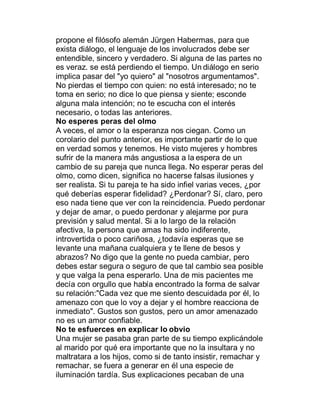 propone el filósofo alemán Jürgen Habermas, para que
exista diálogo, el lenguaje de los involucrados debe ser
entendible, sincero y verdadero. Si alguna de las partes no
es veraz. se está perdiendo el tiempo. Un diálogo en serio
implica pasar del "yo quiero" al "nosotros argumentamos".
No pierdas el tiempo con quien: no está interesado; no te
toma en serio; no dice lo que piensa y siente; esconde
alguna mala intención; no te escucha con el interés
necesario, o todas las anteriores.
No esperes peras del olmo
A veces, el amor o la esperanza nos ciegan. Como un
corolario del punto anterior, es importante partir de lo que
en verdad somos y tenemos. He visto mujeres y hombres
sufrir de la manera más angustiosa a la espera de un
cambio de su pareja que nunca llega. No esperar peras del
olmo, como dicen, significa no hacerse falsas ilusiones y
ser realista. Si tu pareja te ha sido infiel varias veces, ¿por
qué deberías esperar fidelidad? ¿Perdonar? Sí, claro, pero
eso nada tiene que ver con la reincidencia. Puedo perdonar
y dejar de amar, o puedo perdonar y alejarme por pura
previsión y salud mental. Si a lo largo de la relación
afectiva, la persona que amas ha sido indiferente,
introvertida o poco cariñosa, ¿todavía esperas que se
levante una mañana cualquiera y te llene de besos y
abrazos? No digo que la gente no pueda cambiar, pero
debes estar segura o seguro de que tal cambio sea posible
y que valga la pena esperarlo. Una de mis pacientes me
decía con orgullo que había encontrado la forma de salvar
su relación:"Cada vez que me siento descuidada por él, lo
amenazo con que lo voy a dejar y el hombre reacciona de
inmediato". Gustos son gustos, pero un amor amenazado
no es un amor confiable.
No te esfuerces en explicar lo obvio
Una mujer se pasaba gran parte de su tiempo explicándole
al marido por qué era importante que no la insultara y no
maltratara a los hijos, como si de tanto insistir, remachar y
remachar, se fuera a generar en él una especie de
iluminación tardía. Sus explicaciones pecaban de una
 