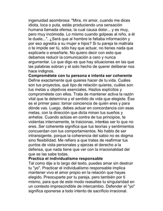 ingenuidad asombrosa: "Mira, mi amor, cuando me dices
idiota, loca o puta, estás produciendo una sensación
humana llamada ofensa, la cual causa dolor... y es muy,
pero muy incómoda. Lo mismo cuando golpeas al niño, a él
le duele...". ¿Será que al hombre le faltaba información y
por eso agredía a su mujer e hijos? Si tu pareja te maltrata
o te impide ser tú, sólo hay que actuar, no tienes nada que
explicarle o enseñarle. No quiero decir con esto que
debamos reducir la comunicación a cero y nunca
argumentar. Lo que digo es que hay situaciones en las que
las palabras sobran y el solo hecho de querer deliberar nos
hace indignos.
Comprométete con tu persona e intenta ser coherente
Define exactamente qué quieres hacer de tu vida. Cuáles
son tus proyectos, qué tipo de relación quieres, cuáles son
tus metas u objetivos esenciales. Hazlos explícitos y
comprométete con ellos. Trata de mantener activa la razón
vital que te determina y el sentido de vida que elegiste. Ése
es el primer paso: tomar conciencia de quién eres y para
dónde vas. Luego, debes actuar en concordancia con esas
metas, con la dirección que dicta minan tus sueños y
anhelos. Cuando actúas en contra de tus principios, te
violentas internamente, te traicionas, intentas ser lo que no
eres. Ser coherente significa que tus teorías y sentimientos
concuerdan con tus comportamientos. No hablo de ser
intransigente, porque la coherencia del sabio no es dogma
sino flexibilidad. Me refiero a que trates de reafirmar tus
puntos de vista personales y ejerzas el derecho a la
defensa, que nada tiene que ver con la irracionalidad del
que se las sabe todas.
Practica el individualismo responsable
Tal como dije a lo largo del texto, puedes amar sin destruir
tu "yo". Practicar el individualismo responsable implica
mantener vivo el amor propio en la relación que hayas
elegido. Preocuparte por tu pareja, pero también por ti
mismo, para que de este modo reasaltes tu singularidad en
un contexto imprescindible de intercambio. Defender el "yo"
significa oponerse a todo intento de sacrificio irracional.
 