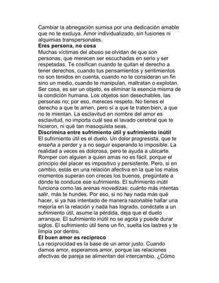 Cambiar la abnegación sumisa por una dedicación amable
que no te excluya. Amor individualizado, sin fusiones ni
alquimias transpersonales.
Eres persona, no cosa
Muchas víctimas del abuso se olvidan de que son
personas, que merecen ser escuchadas en serio y ser
respetadas. Te cosifican cuando te quitan el derecho a
tener derechos, cuando tus pensamientos y sentimientos
no son tenidos en cuenta, cuando no te consideran un fin
sino un medio, cuando te manipulan, maltratan o explotan.
Ser cosa, es ser un objeto, es eliminar la esencia misma de
la condición humana. Los objetos son desechables, las
personas no; por eso, mereces respeto. No tienes el
derecho a que te amen, pero sí a que te traten bien, a que
no te mientan. La esclavitud en nombre del amor es
esclavitud, no importa cuál sea el lavado cerebral que te
hicieron, ni qué tan masoquista seas.
Discrimina entre sufrimiento útil y sufrimiento inútil
El sufrimiento útil es el duelo. Un dolor progresista, que te
enseña a perder y a no seguir esperando lo imposible. La
realidad a veces es dolorosa, pero te ayuda a ubicarte.
Romper con alguien a quien amas no es fácil, porque el
principio del placer es impositivo y persistente. Pero, si en
cambio, estás en una relación afectiva en la que los malos
momentos superan con creces los buenos, pregúntate a
dónde te conduce ese sufrimiento. El sufrimiento inútil
funciona como las arenas movedizas: cuánto más intentas
salir, más te hundes. Por eso, si no hay nada más qué
hacer, si ya has intentado de manera razonable hallar una
mejoría en la relación y nada has logrado, conéctate a un
sufrimiento útil, asume la pérdida, deja que el duelo
arranque. El sufrimiento inútil no se agota y puede durar
siglos. El sufrimiento útil tiene un fin, suelta los lastres y te
limpia por dentro.
El buen amor es recíproco
La reciprocidad es la base de un amor justo. Cuando
damos amor, esperamos amor, porque las relaciones
afectivas de pareja se alimentan del intercambio. ¿Cómo
 