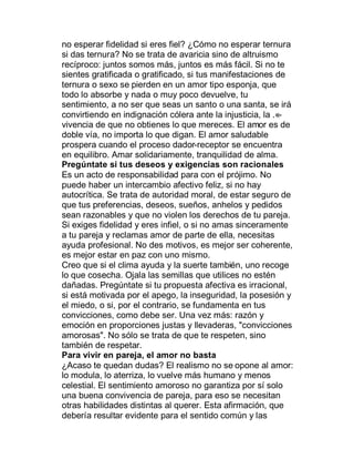 no esperar fidelidad si eres fiel? ¿Cómo no esperar ternura
si das ternura? No se trata de avaricia sino de altruismo
recíproco: juntos somos más, juntos es más fácil. Si no te
sientes gratificada o gratificado, si tus manifestaciones de
ternura o sexo se pierden en un amor tipo esponja, que
todo lo absorbe y nada o muy poco devuelve, tu
sentimiento, a no ser que seas un santo o una santa, se irá
convirtiendo en indignación cólera ante la injusticia, la . -
vivencia de que no obtienes lo que mereces. El amor es de
doble vía, no importa lo que digan. El amor saludable
prospera cuando el proceso dador-receptor se encuentra
en equilibro. Amar solidariamente, tranquilidad de alma.
Pregúntate si tus deseos y exigencias son racionales
Es un acto de responsabilidad para con el prójimo. No
puede haber un intercambio afectivo feliz, si no hay
autocrítica. Se trata de autoridad moral, de estar seguro de
que tus preferencias, deseos, sueños, anhelos y pedidos
sean razonables y que no violen los derechos de tu pareja.
Si exiges fidelidad y eres infiel, o si no amas sinceramente
a tu pareja y reclamas amor de parte de ella, necesitas
ayuda profesional. No des motivos, es mejor ser coherente,
es mejor estar en paz con uno mismo.
Creo que si el clima ayuda y la suerte también, uno recoge
lo que cosecha. Ojala las semillas que utilices no estén
dañadas. Pregúntate si tu propuesta afectiva es irracional,
si está motivada por el apego, la inseguridad, la posesión y
el miedo, o si, por el contrario, se fundamenta en tus
convicciones, como debe ser. Una vez más: razón y
emoción en proporciones justas y llevaderas, "convicciones
amorosas". No sólo se trata de que te respeten, sino
también de respetar.
Para vivir en pareja, el amor no basta
¿Acaso te quedan dudas? El realismo no se opone al amor:
lo modula, lo aterriza, lo vuelve más humano y menos
celestial. El sentimiento amoroso no garantiza por sí solo
una buena convivencia de pareja, para eso se necesitan
otras habilidades distintas al querer. Esta afirmación, que
debería resultar evidente para el sentido común y las
 