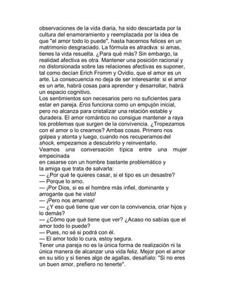 observaciones de la vida diaria, ha sido descartada por la
cultura del enamoramiento y reemplazada por la idea de
que "el amor todo lo puede", hasta hacernos felices en un
matrimonio desgraciado. La fórmula es atractiva: si amas,
tienes la vida resuelta. ¿Para qué más? Sin embargo, la
realidad afectiva es otra. Mantener una posición racional y
no distorsionada sobre las relaciones afectivas es suponer,
tal como decían Erich Fromm y Ovidio, que el amor es un
arte. La consecuencia no deja de ser interesante: si el amor
es un arte, habrá cosas para aprender y desarrollar, habrá
un espacio cognitivo.
Los sentimientos son necesarios pero no suficientes para
estar en pareja. Eros funciona como un empujón inicial,
pero no alcanza para cristalizar una relación estable y
duradera. El amor romántico no consigue mantener a raya
los problemas que surgen de la convivencia. ¿Tropezamos
con el amor o lo creamos? Ambas cosas. Primero nos
golpea y atonta y luego, cuando nos recuperamos del
shock, empezamos a descubrirlo y reinventarlo.
Veamos una conversación típica entre una mujer
empecinada
en casarse con un hombre bastante problemático y
la amiga que trata de salvarla:
² ¿Por qué te quieres casar, si el tipo es un desastre?
² Porque lo amo.
² ¡Por Dios, si es el hombre más infiel, dominante y
arrogante que he visto!
² ¡Pero nos amamos!
² ¿Y eso qué tiene que ver con la convivencia, criar hijos y
lo demás?
² ¿Cómo que qué tiene que ver? ¿Acaso no sabías que el
amor todo lo puede?
² Pues, no sé si podrá con él.
² El amor todo lo cura, estoy segura.
Tener una pareja no es la única forma de realización ni la
única manera de alcanzar una vida feliz. Mejor pon el amor
en su sitio y si tienes algo de agallas, desafíalo: "Si no eres
un buen amor, prefiero no tenerte".
 