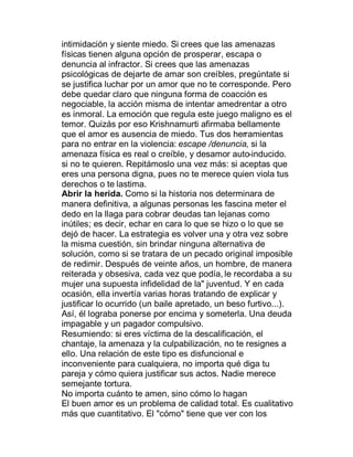 intimidación y siente miedo. Si crees que las amenazas
físicas tienen alguna opción de prosperar, escapa o
denuncia al infractor. Si crees que las amenazas
psicológicas de dejarte de amar son creíbles, pregúntate si
se justifica luchar por un amor que no te corresponde. Pero
debe quedar claro que ninguna forma de coacción es
negociable, la acción misma de intentar amedrentar a otro
es inmoral. La emoción que regula este juego maligno es el
temor. Quizás por eso Krishnamurti afirmaba bellamente
que el amor es ausencia de miedo. Tus dos herramientas
para no entrar en la violencia: escape /denuncia, si la
amenaza física es real o creíble, y desamor auto-inducido.
si no te quieren. Repitámoslo una vez más: si aceptas que
eres una persona digna, pues no te merece quien viola tus
derechos o te lastima.
Abrir la herida. Como si la historia nos determinara de
manera definitiva, a algunas personas les fascina meter el
dedo en la llaga para cobrar deudas tan lejanas como
inútiles; es decir, echar en cara lo que se hizo o lo que se
dejó de hacer. La estrategia es volver una y otra vez sobre
la misma cuestión, sin brindar ninguna alternativa de
solución, como si se tratara de un pecado original imposible
de redimir. Después de veinte años, un hombre, de manera
reiterada y obsesiva, cada vez que podía, le recordaba a su
mujer una supuesta infidelidad de la" juventud. Y en cada
ocasión, ella invertía varias horas tratando de explicar y
justificar lo ocurrido (un baile apretado, un beso furtivo...).
Así, él lograba ponerse por encima y someterla. Una deuda
impagable y un pagador compulsivo.
Resumiendo: si eres víctima de la descalificación, el
chantaje, la amenaza y la culpabilización, no te resignes a
ello. Una relación de este tipo es disfuncional e
inconveniente para cualquiera, no importa qué diga tu
pareja y cómo quiera justificar sus actos. Nadie merece
semejante tortura.
No importa cuánto te amen, sino cómo lo hagan
El buen amor es un problema de calidad total. Es cualitativo
más que cuantitativo. El "cómo" tiene que ver con los
 