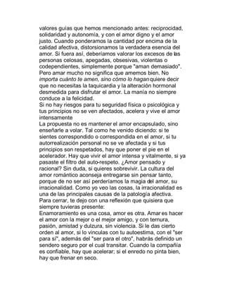 valores guías que hemos mencionado antes: reciprocidad,
solidaridad y autonomía, y con el amor digno y el amor
justo. Cuando ponderamos la cantidad por encima de la
calidad afectiva, distorsionamos la verdadera esencia del
amor. Si fuera así, deberíamos valorar los excesos de las
personas celosas, apegadas, obsesivas, violentas o
codependientes, simplemente porque "aman demasiado".
Pero amar mucho no significa que amemos bien. No
importa cuánto te amen, sino cómo lo hagan quiere decir
que no necesitas la taquicardia y la alteración hormonal
desmedida para disfrutar el amor. La manía no siempre
conduce a la felicidad.
Si no hay riesgos para tu seguridad física o psicológica y
tus principios no se ven afectados, acelera y vive el amor
intensamente
La propuesta no es mantener el amor encapsulado, sino
enseñarle a volar. Tal como he venido diciendo: si te
sientes correspondido o correspondida en el amor, si tu
autorrealización personal no se ve afectada y si tus
principios son respetados, hay que poner el pie en el
acelerador. Hay que vivir el amor intensa y vitalmente, si ya
pasaste el filtro del auto-respeto. ¿Amor pensado y
racional? Sin duda, si quieres sobrevivir. La cultura del
amor romántico aconseja entregarse sin pensar tanto,
porque de no ser así perderíamos la magia del amor, su
irracionalidad. Como yo veo las cosas, la irracionalidad es
una de las principales causas de la patología afectiva.
Para cerrar, te dejo con una reflexión que quisiera que
siempre tuvieras presente:
Enamoramiento es una cosa, amor es otra. Amar es hacer
el amor con la mejor o el mejor amigo, y con ternura,
pasión, amistad y dulzura, sin violencia. Si le das cierto
orden al amor, si lo vinculas con tu autoestima, con el "ser
para sí", además del "ser para el otro", habrás definido un
sendero seguro por el cual transitar. Cuando la compañía
es confiable, hay que acelerar; si el enredo no pinta bien,
hay que frenar en seco.
 