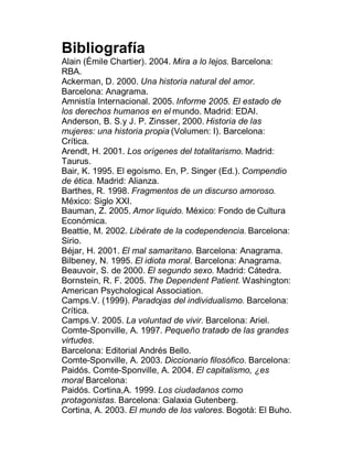 Bibliografía
Alain (Émile Chartier). 2004. Mira a lo lejos. Barcelona:
RBA.
Ackerman, D. 2000. Una historia natural del amor.
Barcelona: Anagrama.
Amnistía Internacional. 2005. Informe 2005. El estado de
los derechos humanos en el mundo. Madrid: EDAI.
Anderson, B. S.y J. P. Zinsser, 2000. Historia de las
mujeres: una historia propia (Volumen: I). Barcelona:
Crítica.
Arendt, H. 2001. Los orígenes del totalitarismo. Madrid:
Taurus.
Bair, K. 1995. El egoísmo. En, P. Singer (Ed.). Compendio
de ética. Madrid: Alianza.
Barthes, R. 1998. Fragmentos de un discurso amoroso.
México: Siglo XXI.
Bauman, Z. 2005. Amor liquido. México: Fondo de Cultura
Económica.
Beattie, M. 2002. Libérate de la codependencia. Barcelona:
Sirio.
Béjar, H. 2001. El mal samaritano. Barcelona: Anagrama.
Bilbeney, N. 1995. El idiota moral. Barcelona: Anagrama.
Beauvoir, S. de 2000. El segundo sexo. Madrid: Cátedra.
Bornstein, R. F. 2005. The Dependent Patient. Washington:
American Psychological Association.
Camps.V. (1999). Paradojas del individualismo. Barcelona:
Crítica.
Camps.V. 2005. La voluntad de vivir. Barcelona: Ariel.
Comte-Sponville, A. 1997. Pequeño tratado de las grandes
virtudes.
Barcelona: Editorial Andrés Bello.
Comte-Sponville, A. 2003. Diccionario filosófico. Barcelona:
Paidós. Comte-Sponville, A. 2004. El capitalismo, ¿es
moral Barcelona:
Paidós. Cortina,A. 1999. Los ciudadanos como
protagonistas. Barcelona: Galaxia Gutenberg.
Cortina, A. 2003. El mundo de los valores. Bogotá: El Buho.
 