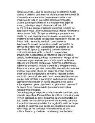 hemos asumido. ¿Qué se supone que deberíamos hacer
cuando k persona que amamos viola nuestros derechos? Si
el costo de amar a nuestra pareja es renunciar a los
proyectos de vida en los cuales estamos implicados,
¿habrá que seguir amando? Y si no podemos dejar de
amar, ¿habrá que seguir alimentado el vínculo?
Se me dirá que cualquier relación de pareja requiere de
aceptación y que la convivencia afectiva implica renunciar a
ciertas cosas. Vale. Es apenas obvio que para estar en
pareja hay que negociar muchas cosas, sin embargo, el
problema surge cuando la supuesta negociación excede los
límites de lo razonable, es decir, cuando afecta
directamente la valía personal o cuando los "pactos de
convivencia" fomentan la destrucción de alguno de los
miembros. El ágape (compasión) también tiene sus
contraindicaciones. Ante un bebé o una persona
gravemente incapacitada es natural no esperar nada a
cambio. Nadie niega que haya momentos en los que el "yo"
pase a un segundo plano, pero si esta ayuda se lleva a
cabo de una manera compulsiva, maternal o paternalista,
habremos entrado al terrible mundo de la codependencia.
Acoplarse a las exigencias razonables de cualquier relación
afectiva, acercarse al otro sin perder la propia esencia,
amar sin dejar de quererse a sí mismo, requiere de una
revolución personal, de cierta dosis de subversión amorosa
que permita cambiar el paradigma tradicional del culto al
sacrificio irracional por un nuevo esquema en el que el
auto-respeto ocupe el papel central. ¿Amar con reservas?
Sí, con la firme convicción de que amarte no implica
negociar mis principios.
Donde hay juegos de poder o relaciones de dominancia se
necesita la política. Platón definía la política como el arte de
vivir en sociedad. El amor de pareja es una comunidad de
dos, donde nos asociamos para vivir de acuerdo con unos
fines e intereses compartidos. La regulación de la lucha por
el poder en la pareja, que puede ser implícita o explícita,
del manejo de los conflictos interpersonales es pura
política. Mandar y obedecer, rebelarse y desobedecer,
 