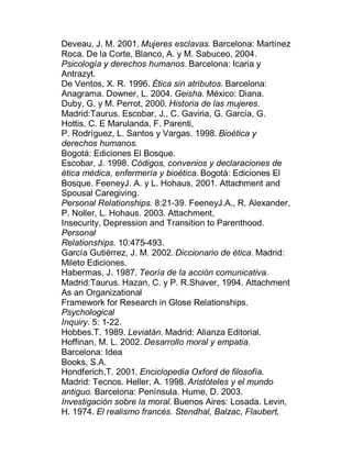 Deveau, J. M. 2001. Mujeres esclavas. Barcelona: Martínez
Roca. De la Corte, Blanco, A. y M. Sabuceo, 2004.
Psicología y derechos humanos. Barcelona: Icaria y
Antrazyt.
De Ventos, X. R. 1996. Ética sin atributos. Barcelona:
Anagrama. Downer, L. 2004. Geisha. México: Diana.
Duby, G. y M. Perrot, 2000. Historia de las mujeres.
Madrid:Taurus. Escobar, J., C. Gaviria, G. García, G.
Hottis, C. E Marulanda, F. Parenti,
P. Rodríguez, L. Santos y Vargas. 1998. Bioética y
derechos humanos.
Bogotá: Ediciones El Bosque.
Escobar, J. 1998. Códigos, convenios y declaraciones de
ética médica, enfermería y bioética. Bogotá: Ediciones El
Bosque. FeeneyJ. A. y L. Hohaus, 2001. Attachment and
Spousal Caregiving.
Personal Relationships. 8:21-39. FeeneyJ.A., R. Alexander,
P. Noller, L. Hohaus. 2003. Attachment,
Insecurity, Depression and Transition to Parenthood.
Personal
Relationships. 10:475-493.
García Gutiérrez, J. M. 2002. Diccionario de ética. Madrid:
Mileto Ediciones.
Habermas, J. 1987. Teoría de la acción comunicativa.
Madrid:Taurus. Hazan, C. y P. R.Shaver, 1994. Attachment
As an Organizational
Framework for Research in Glose Relationships.
Psychological
Inquiry. 5: 1-22.
Hobbes.T. 1989. Leviatán. Madrid: Alianza Editorial.
Hoffinan, M. L. 2002. Desarrollo moral y empatia.
Barcelona: Idea
Books, S.A.
Hondferich,T. 2001. Enciclopedia Oxford de filosofía.
Madrid: Tecnos. Heller, A. 1998. Aristóteles y el mundo
antiguo. Barcelona: Península. Hume, D. 2003.
Investigación sobre la moral. Buenos Aires: Losada. Levin,
H. 1974. El realismo francés. Stendhal, Balzac, Flaubert,
 