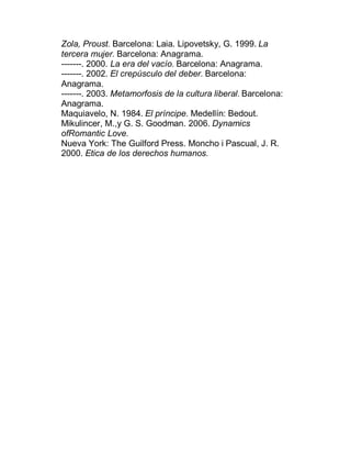 Zola, Proust. Barcelona: Laia. Lipovetsky, G. 1999. La
tercera mujer. Barcelona: Anagrama.
-------. 2000. La era del vacío. Barcelona: Anagrama.
-------. 2002. El crepúsculo del deber. Barcelona:
Anagrama.
-------. 2003. Metamorfosis de la cultura liberal. Barcelona:
Anagrama.
Maquiavelo, N. 1984. El príncipe. Medellín: Bedout.
Mikulincer, M.,y G. S. Goodman. 2006. Dynamics
ofRomantic Love.
Nueva York: The Guilford Press. Moncho i Pascual, J. R.
2000. Etica de los derechos humanos.
 