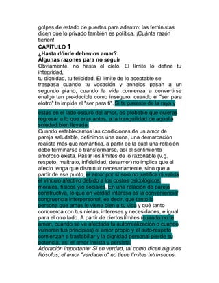 golpes de estado de puertas para adentro: las feministas
dicen que lo privado también es política. ¡Cuánta razón
tienen!
CAPÍTULO 1
¿Hasta dónde debemos amar?:
Algunas razones para no seguir
Obviamente, no hasta el cielo. El límite lo define tu
integridad,
tu dignidad, tu felicidad. El límite de lo aceptable se
traspasa cuando tu vocación y anhelos pasan a un
segundo plano, cuando la vida comienza a convertirse
enalgo tan pre-decible como inseguro, cuando el "ser para
elotro" te impide el "ser para ti". Si te pasaste de la raya y
estás en el lado oscuro del amor, es probable que quieras
regresar a lo que eras antes, a la tranquilidad de aquella
soledad bien llevada.
Cuando establecemos las condiciones de un amor de
pareja saludable, definimos una zona, una demarcación
realista más que romántica, a partir de la cual una relación
debe terminarse o transformarse, así el sentimiento
amoroso exista. Pasar los límites de lo razonable (v.g.
respeto, maltrato, infidelidad, desamor) no implica que el
afecto tenga que disminuir necesariamente, sino que a
partir de ese punto, el amor por sí solo no justifica ni valida
el vínculo afectivo debido a los costos psicológicos,
morales, físicos y/o sociales. En una relación de pareja
constructiva, lo que en verdad interesa es la conveniencia/
congruencia interpersonal, es decir, qué tanto la
persona que amas le viene bien a tu vida y qué tanto
concuerda con tus nietas, intereses y necesidades, e igual
para el otro lado. A partir de ciertos límites (cuando no te
aman, cuando se ve afectada tu autorrealización o cuando
vulneran tus principios) el amor propio y el auto-respeto
comienzan a trastabillar y la dignidad personal pierde su
potencia, así el amor insista y persista.
Adoración importante: Si en verdad, tal como dicen algunos
filósofos, el amor "verdadero" no tiene límites intrínsecos,
 