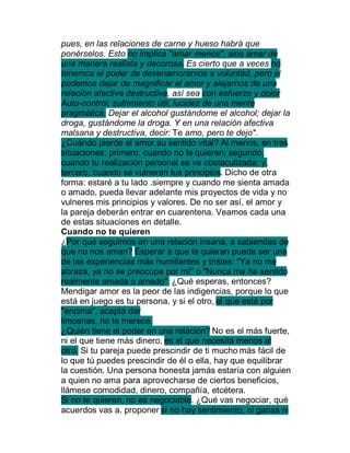 pues, en las relaciones de carne y hueso habrá que
ponérselos. Esto no implica "amar menos", sino amar de
una manera realista y decorosa. Es cierto que a veces no
tenemos el poder de desenamorarnos a voluntad, pero sí
podemos dejar de magnificar el amor y alejarnos de una
relación afectiva destructiva, así sea con esfuerzo y dolor
Auto-control, sufrimiento útil, lucidez de una mente
pragmática. Dejar el alcohol gustándome el alcohol; dejar la
droga, gustándome la droga. Y en una relación afectiva
malsana y destructiva, decir: Te amo, pero te dejo".
¿Cuándo pierde el amor su sentido vital? Al menos, en tres
situaciones: primero, cuando no te quieren; segundo,
cuando tu realización personal se ve obstaculizada; y,
tercero, cuando se vulneran tus principios. Dicho de otra
forma: estaré a tu lado .siempre y cuando me sienta amada
o amado, pueda llevar adelante mis proyectos de vida y no
vulneres mis principios y valores. De no ser así, el amor y
la pareja deberán entrar en cuarentena. Veamos cada una
de estas situaciones en detalle.
Cuando no te quieren
¿Por qué seguimos en una relación insana, a sabiendas de
que no nos aman? Esperar a que te quieran puede ser una
de las experiencias más humillantes y tristes: "Ya no me
abraza, ya no se preocupa por mí" o "Nunca me he sentido
realmente amada o amado". ¿Qué esperas, entonces?
Mendigar amor es la peor de las indigencias, porque lo que
está en juego es tu persona, y si el otro, el que está por
"encima", acepta dar
limosnas, no te merece.
¿Quién tiene el poder en una relación? No es el más fuerte,
ni el que tiene más dinero, es el que necesita menos al
otro. Si tu pareja puede prescindir de ti mucho más fácil de
lo que tú puedes prescindir de él o ella, hay que equilibrar
la cuestión. Una persona honesta jamás estaría con alguien
a quien no ama para aprovecharse de ciertos beneficios,
llámese comodidad, dinero, compañía, etcétera.
Si no te quieren, no es negociable. ¿Qué vas negociar, qué
acuerdos vas a. proponer si no hay sentimiento, ni ganas ni
 