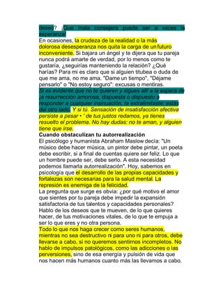 deseo? ¡Que mala consejera puede ser a veces la
esperanza!
En ocasiones, la crudeza de la realidad o la más
dolorosa desesperanza nos quita la carga de un futuro
inconveniente. Si bajara un ángel y te dijera que tu pareja
nunca podrá amarte de verdad, por lo menos como te
gustaría, ¿seguirías manteniendo la relación? ¿Qué
harías? Para mi es claro que si alguien titubea o duda de
que me ama, no me ama. "Dame un tiempo", "Déjame
pensarlo" o "No estoy seguro": excusas o mentiras.
Si es evidente que no te quieren y sigues allí a la espera de
¡a resurrección amorosa, dispuesta o dispuesto a
responder a cualquier insinuación, te extralimitaste: estás
del otro lado. Y si tú. Sensación de insatisfacción afectiva
persiste a pesar ‡ ' de tus justos redamos, ya tienes
resuelto el problema. No hay dudas: no te aman, y alguien
tiene que irse.
Cuando obstaculizan tu autorrealización
El psicólogo y humanista Abraham Maslow decía: "Un
músico debe hacer música, un pintor debe pintar, un poeta
debe escribir, si a final de cuentas quiere ser feliz. Lo que
un hombre puede ser, debe serlo. A esta necesidad
podemos llamarla autorrealización". Hoy, sabemos en
psicología que el desarrollo de las propias capacidades y
fortalezas son necesarias para la salud mental. La
represión es enemiga de la felicidad.
La pregunta que surge es obvia: ¿por qué motivo el amor
que sientes por tu pareja debe impedir la expansión
satisfactoria de tus talentos y capacidades personales?
Hablo de los deseos que te mueven, de lo que quieres
hacer, de tus motivaciones vitales, de lo que te empuja a
ser lo que eres y no otra persona.
Todo lo que nos haga crecer como seres humanos,
mientras no sea destructivo ni para uno ni para otros, debe
llevarse a cabo, si no queremos sentirnos incompletos. No
hablo de impulsos patológicos, como las adicciones o las
perversiones, sino de esa energía y pulsión de vida que
nos hacen más humanos cuanto más las llevamos a cabo.
 
