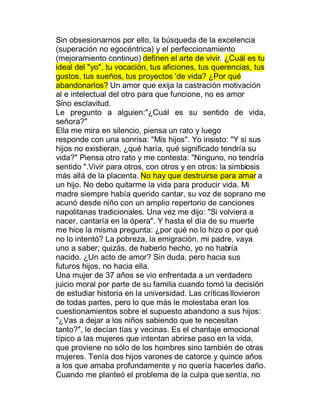 Sin obsesionarnos por ello, la búsqueda de la excelencia
(superación no egocéntrica) y el perfeccionamiento
(mejoramiento continuo) definen el arte de vivir. ¿Cuál es tu
ideal del "yo", tu vocación, tus aficiones, tus querencias, tus
gustos, tus sueños, tus proyectos 'de vida? ¿Por qué
abandonarlos? Un amor que exija la castración motivación
al e intelectual del otro para que funcione, no es amor
Sino esclavitud.
Le pregunto a alguien:"¿Cuál es su sentido de vida,
señora?"
Ella me mira en silencio, piensa un rato y luego
responde con una sonrisa: "Mis hijos". Yo insisto: "Y si sus
hijos no existieran, ¿qué haría, qué significado tendría su
vida?" Piensa otro rato y me contesta: "Ninguno, no tendría
sentido ".Vivir para otros, con otros y en otros: la simbiosis
más allá de la placenta. No hay que destruirse para amar a
un hijo. No debo quitarme la vida para producir vida. Mi
madre siempre había querido cantar, su voz de soprano me
acunó desde niño con un amplio repertorio de canciones
napolitanas tradicionales. Una vez me dijo: "Si volviera a
nacer, cantaría en la ópera". Y hasta el día de su muerte
me hice la misma pregunta: ¿por qué no lo hizo o por qué
no lo intentó? La pobreza, la emigración, mi padre, vaya
uno a saber; quizás, de haberlo hecho, yo no habría
nacido. ¿Un acto de amor? Sin duda, pero hacia sus
futuros hijos, no hacia ella.
Una mujer de 37 años se vio enfrentada a un verdadero
juicio moral por parte de su familia cuando tomó la decisión
de estudiar historia en la universidad. Las críticas llovieron
de todas partes, pero lo que más le molestaba eran los
cuestionamientos sobre el supuesto abandono a sus hijos:
"¿Vas a dejar a los niños sabiendo que te necesitan
tanto?", le decían tías y vecinas. Es el chantaje emocional
típico a las mujeres que intentan abrirse paso en la vida,
que proviene no sólo de los hombres sino también de otras
mujeres. Tenía dos hijos varones de catorce y quince años
a los que amaba profundamente y no quería hacerles daño.
Cuando me planteó el problema de la culpa que sentía, no
 