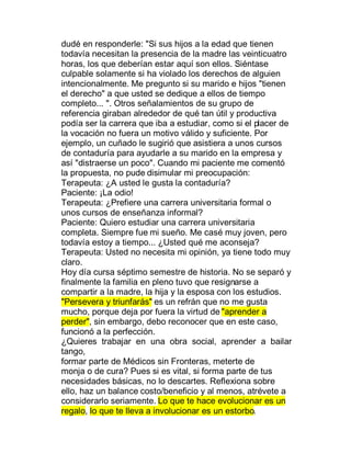 dudé en responderle: "Si sus hijos a la edad que tienen
todavía necesitan la presencia de la madre las veinticuatro
horas, los que deberían estar aquí son ellos. Siéntase
culpable solamente si ha violado los derechos de alguien
intencionalmente. Me pregunto si su marido e hijos "tienen
el derecho" a que usted se dedique a ellos de tiempo
completo... ". Otros señalamientos de su grupo de
referencia giraban alrededor de qué tan útil y productiva
podía ser la carrera que iba a estudiar, como si el placer de
la vocación no fuera un motivo válido y suficiente. Por
ejemplo, un cuñado le sugirió que asistiera a unos cursos
de contaduría para ayudarle a su marido en la empresa y
así "distraerse un poco". Cuando mi paciente me comentó
la propuesta, no pude disimular mi preocupación:
Terapeuta: ¿A usted le gusta la contaduría?
Paciente: ¡La odio!
Terapeuta: ¿Prefiere una carrera universitaria formal o
unos cursos de enseñanza informal?
Paciente: Quiero estudiar una carrera universitaria
completa. Siempre fue mi sueño. Me casé muy joven, pero
todavía estoy a tiempo... ¿Usted qué me aconseja?
Terapeuta: Usted no necesita mi opinión, ya tiene todo muy
claro.
Hoy día cursa séptimo semestre de historia. No se separó y
finalmente la familia en pleno tuvo que resignarse a
compartir a la madre, la hija y la esposa con los estudios.
"Persevera y triunfarás" es un refrán que no me gusta
mucho, porque deja por fuera la virtud de "aprender a
perder", sin embargo, debo reconocer que en este caso,
funcionó a la perfección.
¿Quieres trabajar en una obra social, aprender a bailar
tango,
formar parte de Médicos sin Fronteras, meterte de
monja o de cura? Pues si es vital, si forma parte de tus
necesidades básicas, no lo descartes. Reflexiona sobre
ello, haz un balance costo/beneficio y al menos, atrévete a
considerarlo seriamente. Lo que te hace evolucionar es un
regalo, lo que te lleva a involucionar es un estorbo.
 