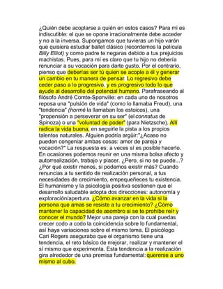 ¿Quién debe acoplarse a quién en estos casos? Para mi es
indiscutible: el que se opone irracionalmente debe acceder
y no a la inversa. Supongamos que tuvieras un hijo varón
que quisiera estudiar ballet clásico (recordemos la película
Billy Elliot) y como padre te negaras debido a tus prejuicios
machistas. Pues, para mí es claro que tu hijo no debería
renunciar a su vocación para darte gusto. Por el contrario,
pienso que deberías ser tú quien se acople a él y generar
un cambio en tu manera de pensar. Lo regresivo debe
ceder paso a lo progresivo, y es progresivo todo lo que
ayude al desarrollo del potencial humano. Parafraseando al
filósofo André Comte-Sponville: en cada uno de nosotros
reposa una "pulsión de vida" (como lo llamaba Freud), una
"tendencia" (hormé la llamaban los estoicos), una
"propensión a perseverar en su ser" (el connatus de
Spinoza) o una "voluntad de poder" (para Nietzsche). Allí
radica la vida buena, en seguirle la pista a los propios
talentos naturales. Alguien podría argüir:"¿Acaso no
pueden congeniar ambas cosas: amor de pareja y
vocación?" La respuesta es: a veces sí es posible hacerlo.
En ocasiones podemos reunir en una misma bolsa afecto y
autorrealización, trabajo y placer. ¿Pero, si no se puede...?
¿Por qué existir menos, si podemos existir más? Cuando
renuncias a tu sentido de realización personal, a tus
necesidades de crecimiento, empequeñeces tu existencia.
El humanismo y la psicología positiva sostienen que el
desarrollo saludable adopta dos direcciones: autonomía y
exploración/apertura. ¿Cómo avanzar en la vida si la
persona que amas se resiste a tu crecimiento? ¿Cómo
mantener la capacidad de asombro si se te prohíbe reír y
conocer el mundo? Mejor una pareja con la cual puedas
crecer codo a codo la coincidencia sobre lo fundamental,
así haya variaciones sobre el mismo tema. El psicólogo
Cari Rogers aseguraba que el organismo tiene una
tendencia, el reto básico de mejorar, realizar y mantener el
sí mismo que experimenta. Esta tendencia a la realización
gira alrededor de una premisa fundamental: quererse a uno
mismo al cubo.
 