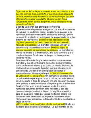 Si por hacer feliz a la persona que amas renunciaste a tus
deseos íntimos, has reprimido tu esencia o has adoptado
un look prestado que distorsiona tu verdadero yo, pasaste
el límite de un amor saludable. O peor: si ésa fue la
"prueba de amor" que te exigieron, no te amaron o no te
aman lo suficiente.
Cuando vulneran tus principios o valores
¿Qué estamos dispuestos a negociar por amor? Hay cosas
en las que no podemos ceder, simplemente porque si lo
hacemos, nos traicionaríamos a nosotros mismos. Existe
un acuerdo implícito en la mayoría de los pensadores sobre
el tema de los valores: el límite de lo negociable es la
dignidad personal, es decir, la opción de ser valorado,
honrado y respetado. La dignidad tiene que ver con la
autonomía y la autodeterminación. Sentirse digno es
aceptar que uno es merecedor de respeto. La dignidad es
lo que se resiste a la humillación, a la auto-condena y a la
condena injusta. Es el valor de lo que no tiene precio:
¿cuánto vales?
Emmanuel Kant decía que la humanidad misma es una
dignidad y que el ser humano debía ser siempre tratado
como un fin en sí mismo y no como un medio. Por eso, la
esclavitud se opone a la dignidad, porque el esclavo es
considerado una cosa en tanto puede venderse o
intercambiarse. Yo agregaría que un ser humano no sólo
es valioso en sí, sino para sí. Un serrucho o un clavo tiene
un valor relativo para quien lo va a utilizar, un valor de uso.
Si se me daña o deja de servir, lo tiro a la basura y compro
otro, porque el serrucho sierra sólo para quien lo sabe usar.
En el hombre y en la mujer eso no se da, los seres
humanos actuamos también para nosotros y por eso
nuestros comportamientos tienen un significado en sí y
para sí. Ésa es la razón por la cual no tienes precio (no
tienes un valor de uso) ni se te puede instrumentalizar
(tienes un valor intrínseco, independiente de lo que hagas o
dejes de hacer).
¿Cómo saber cuándo alguien afecta tu dignidad? Suele ser
evidente para quien se autobserva. Lo que sientes es ira,
 