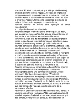 irracional. El amor completo, el que incluye pasión (eras),
amistad (philia) y ternura (ágape), no llega de improviso
como un demonio o un ángel que se apodera de nosotros,
también existe la voluntad de amar o de no amar. No sólo
el amor nos "posee", también lo poseemos a él: nadie es
víctima del amor sin su propio consentimiento.
Nuestra cultura ha hecho una apología al amor
incondicional,
el cual parte de una idea altamente
peligrosa:"Hagas lo que hagas te amaré igual".Es decir,
que a pesar de los engaños, los golpes, el desinterés o el
desprecio, si los hubiera, en nada cambiarían mi
sentimiento. Más allá de mi dignidad y a cualquier precio,
hagas lo que hagas, te amaré per sécula seculórum. Amor
ilimitado, irrevocable y eterno. ¿A quién se le habrá
ocurrido semejante estupidez? Si el amor lo justificara todo,
estaría por encima de los derechos humanos, la justicia y la
ética. Entraríamos en un "todo vale" afectivo que
funcionaría como una bomba de tiempo, donde el "ser para
el otro" quedaría automáticamente validado y el "ser para
sí" sería considerado una herejía. No importa qué digan los
románticos: ser incondicional en el amor, amparado en la
quimera del amor verdadero, promueve el sufrimiento feliz,
el desinterés por uno mismo y la renuncia al yo.
Algunos pensadores y personajes se han referido al amor
romántico con innumerables epítetos: doloroso e
inexpugnable; como una conmoción (Werther), duelo
anticipado (Barthes), terror/ansiedad (Winnicott),
enfermedad (Platón), amargo ejercicio (Gabriela Mistral),
tristeza placentera (Campoamor), ímpetu ciego (Marañen),
curiosidad superior (Flaubert), en fin, la lista sería de nunca
acabar. Pero insisto: el amor pasional, la manía, el arrebato
que nos transporta y apega es sólo una parte de la
experiencia afectiva.
Realmente, ¿nunca esperas nada a cambio de tu pareja, ni
siquiera una mínima retribución? No seamos hipócritas. Si
eres fiel, esperas fidelidad; si das sexo, esperas sexo; y si
das ternura, no esperas un golpe. El mito del amor sin
 