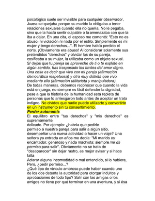 psicológico suele ser invisible para cualquier observador.
Juana se quejaba porque su marido la obligaba a tener
relaciones sexuales cuando ella no quería. No le pegaba,
sino que la hacía sentir culpable o la amenazaba con que la
iba a dejar. En una cita, el esposo me comentó: "Esto no es
abuso, ni violación ni nada por el estilo. Simplemente es mi
mujer y tengo derechos...". El hombre había perdido el
norte. ¡Obviamente era abuso! Al considerar solamente sus
pretendidos "derechos" y olvidar los de su pareja,
cosificaba a su mujer, la utilizaba como un objeto sexual.
S/ dejos que tu pareja se aproveche de ti o te explote en
algún sentido, has traspasado los límites del amor digno.
Una cosa es decir que vivo con mi pareja (afirmación
democrática respetuosa) y otra muy distinta que vivo
mediante ella (afirmación utilitarista y manipuladora).
De todas maneras, debemos reconocer que cuando la vida
está en juego, no siempre es fácil defender la dignidad,
pese a que la historia de la humanidad está repleta de
personas que lo arriesgaron todo antes de aceptar un trato
indigno. No olvides que nadie puede utilizarte y convertirte
en un instrumento sin tu consentimiento.
Perder autonomía
El equilibro entre "tus derechos" y "mis derechos" es
supremamente
delicado. Por ejemplo: ¿habría que pedirle
permiso a nuestra pareja para salir a algún sitio,
desempeñar una nueva actividad o hacer un viaje? Una
señora ya entrada en años me decía: "Mi marido es
encantador, generoso y nada machista: siempre me da
permiso para salir". Obviamente no se trata de
"desaparecer" sin dejar rastro, es mejor avisar y si hace
falta
Aclarar alguna incomodidad o mal entendido, si lo hubiera,
Pero, ¿pedir permiso...?
¿Qué tipo de vínculo amoroso puede haber cuando uno
de los dos detenta la autoridad para otorgar indultos y
aprobaciones de todo tipo? Salir con las amigas o los
amigos no tiene por qué terminar en una aventura, y si ésa
 