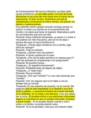 es la preocupación del que se interpone, es mejor pedir
ayuda profesional. Lo que debe pesar a la hora de tomar
decisiones no es la ley del más fuerte sino la fuerza de los
argumentos. Si todo va bien, tendremos una red de
posibilidades funcionando al mismo tiempo: mis planes, tus
planes y nuestros planes.
Una paciente recién casada consultó conmigo porque no
podía ir a visitar a su familia sin el consentimiento del
marido y no sabía qué hacer al respecto. Reproduzco parte
de una entrevista que tuve con ella.
Paciente: Estoy sufriendo demasiado, yo quiero ir a visitar a
mis padres con más frecuencia, pero él no me deja ir
porque dice que mi nueva familia es él.
Terapeuta: ¿Tienes algún problema con tu familia, algo
difícil de manejar?
Paciente: Todo lo contrario.
Terapeuta: ¿Dónde viven tus padres?
Paciente: A veinte cuadras de mi casa.
Terapeuta: ¿Por qué le pides permiso a tu esposo para ir?
¿No has pensado en simplemente ir sin preguntarle?
Paciente: Se pondría furioso«
Terapeuta: ¿Te agrediría físicamente?
Paciente: Probablemente me dejaría de hablar.
Terapeuta: ¿Y nada más?
Paciente: Eso es horrible
Terapeuta: ¿Por qué "horrible´? Lo veo más incómodo que
"horrible".
Paciente: Vivir con alguien que no le habla a uno es
terrible! ¡No es normal!
Terapeuta: En eso estamos de acuerdo, no es normal. Me
pregunto qué es más importante: si tu libertad o q e él te
dirija la palabra. La aparente fortaleza de él está asentada
en tu debilidad, en tu miedo a los silencios. Creo que debes
dar la lucha. Si accedes ahora a sus peticiones irracionales,
llegará un momento en que no podrás retroceder. Empieza
a poner límites... Si no puedes decidir cuándo y cómo
visitar a tu familia, no podrás decidir nada...
Paciente: Ya lo he pensado. Creo que una relación debe
 