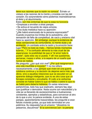 tiene sus razones que la razón no conoce". Échale un
vistazo a las razones de la mente y crúzalas con las del
corazón. Es sorprendente cómo podemos insensibilizarnos
al dolor y el aburrimiento.
Éstos son tres síntomas de que la cosa no funciona:
‡ Empiezas a envidiar a otras parejas.
‡ Se activa el recuerdo de viejos amores.
‡ Una duda metódica hace su aparición:
"¿Me habré enamorado de la persona equivocada?"
Cuando cruzamos los límites de la autoestima, una
sensación de falta de completitud, de vacío y encierro vital
hace su aparición. Sin embargo, aunque la evidencia de
estas sensaciones es contundente, la mente duda y se
acobarda. Un combate entre la razón y la emoción tiene
lugar:"Pero no todo es malo... Hemos tenido momentos
buenos...".Y la confusión alimenta la más cruel de las
esperanzas: la posibilidad de que si "el amor todo lo
puede", ojala esta vez sí pueda. Y allí nos quedamos,
semanas, meses o años, a la espera de un sueño que
nunca se realiza.
Me pregunto: ¿por qué vivir mal? ¿Por qué resignarnos a
una vida insufrible e insípida? Y no me refiero
necesariamente; a las parejas que viven en una guerra
cotidiana continua y la decisión de alejarse sería más que
obvia, sino a aquellas relaciones que se escudan en un
aparente diálogo inteligente, que no es otra cosa que un
forcejeo constante y encubierto. El culto a la verborrea
consiste en hablar sobre lo que se habla o sobre lo que no
se habló pero debería hablarse. En estas relaciones
parlanchinas, todo hay que explicarlo, siempre hay algo
que (justificar o demostrar. Nada ocurre con naturalidad y la
vida se va llenando de esclarecimientos e ilustraciones
constantes, ejemplos y estadísticas, para convencer al otro
de lo que a uno; le parece evidente. A una de estas
parejas, aparentemente trascendidas, les pregunté si eran
felices viviendo juntos, ya que todo terminaba en una
polémica. Su respuesta fue al unísono: "¡Nosotros no
peleamos, discutimos!" Si la convivencia con 1 la persona
 